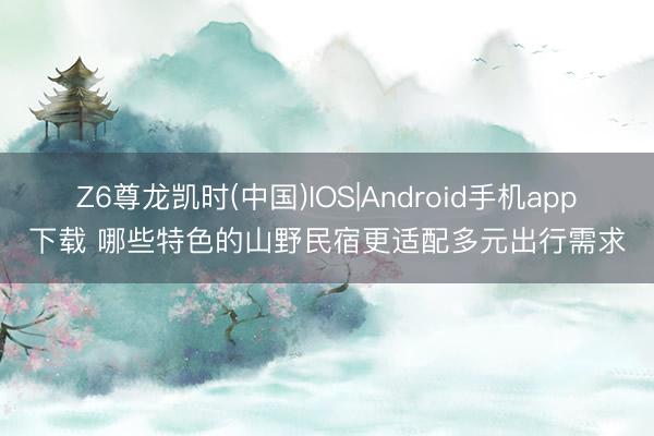 Z6尊龙凯时(中国)IOS|Android手机app下载 哪些特色的山野民宿更适配多元出行需求