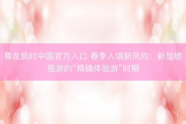 尊龙凯时中国官方入口 春季入境新风向：新加坡旅游的“精确体验游”时期
