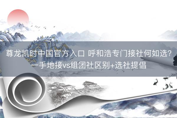 尊龙凯时中国官方入口 呼和浩专门接社何如选？一手地接vs组团社区别+选社提倡