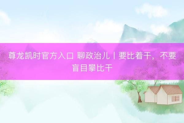 尊龙凯时官方入口 聊政治儿丨要比着干，不要盲目攀比干