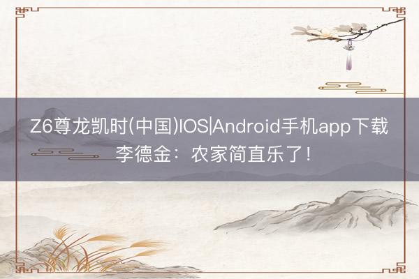 Z6尊龙凯时(中国)IOS|Android手机app下载 李德金：农家简直乐了！