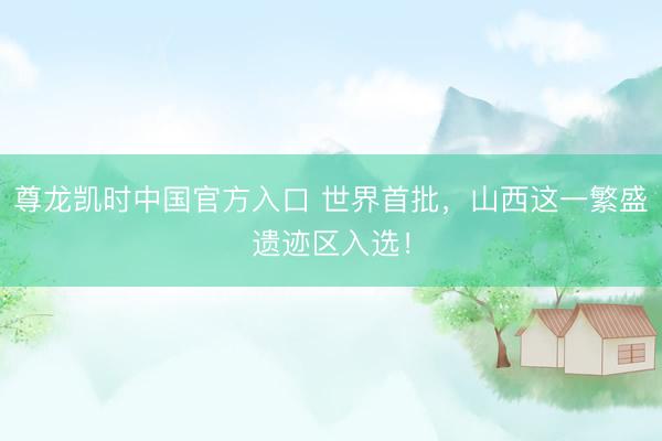 尊龙凯时中国官方入口 世界首批，山西这一繁盛遗迹区入选！