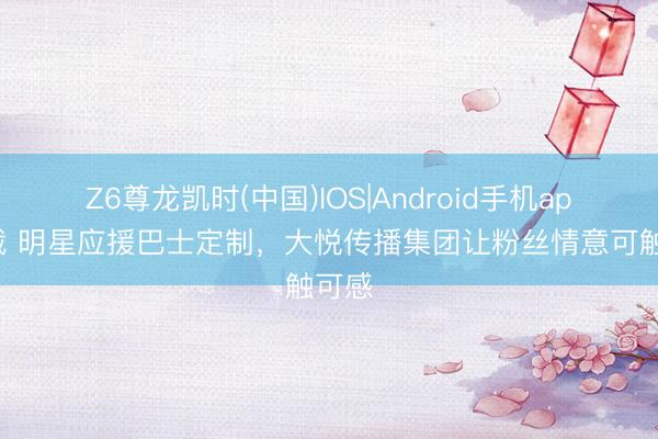 Z6尊龙凯时(中国)IOS|Android手机app下载 明星应援巴士定制，大悦传播集团让粉丝情意可触可感