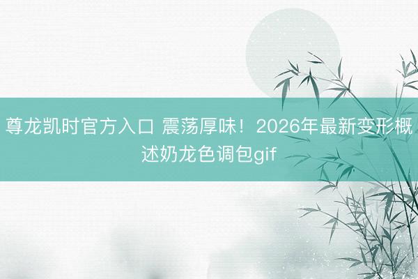 尊龙凯时官方入口 震荡厚味！2026年最新变形概述奶龙色调包gif