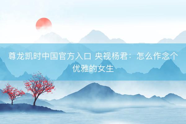尊龙凯时中国官方入口 央视杨君：怎么作念个优雅的女生