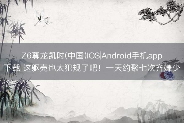 Z6尊龙凯时(中国)IOS|Android手机app下载 这躯壳也太犯规了吧！一天约聚七次齐嫌少
