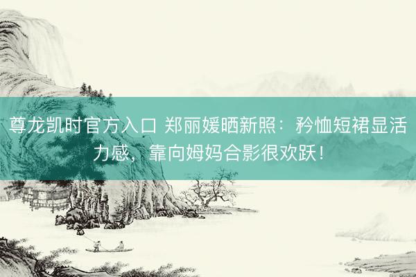 尊龙凯时官方入口 郑丽媛晒新照：矜恤短裙显活力感，靠向姆妈合影很欢跃！