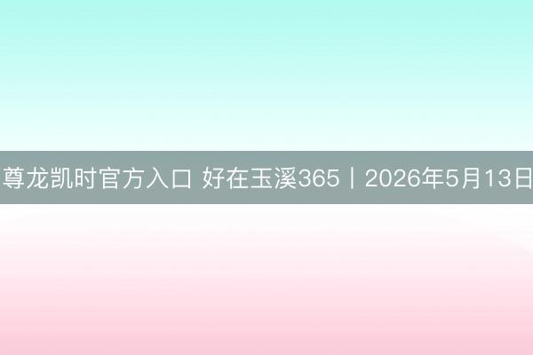 尊龙凯时官方入口 好在玉溪365丨2026年5月13日