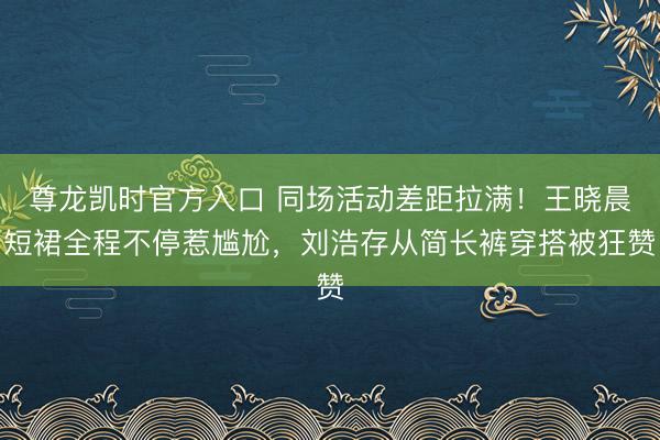 尊龙凯时官方入口 同场活动差距拉满！王晓晨短裙全程不停惹尴尬，刘浩存从简长裤穿搭被狂赞