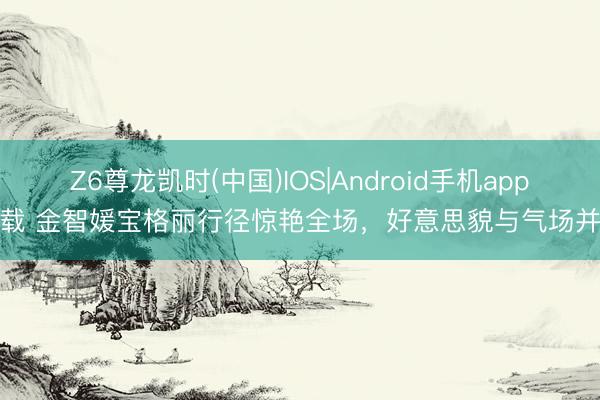 Z6尊龙凯时(中国)IOS|Android手机app下载 金智媛宝格丽行径惊艳全场，好意思貌与气场并存