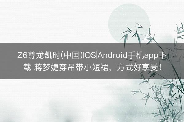 Z6尊龙凯时(中国)IOS|Android手机app下载 蒋梦婕穿吊带小短裙，方式好享受！