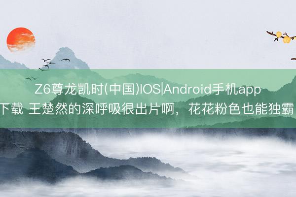 Z6尊龙凯时(中国)IOS|Android手机app下载 王楚然的深呼吸很出片啊，花花粉色也能独霸！