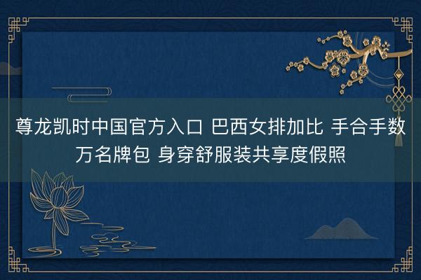 尊龙凯时中国官方入口 巴西女排加比 手合手数万名牌包 身穿舒服装共享度假照