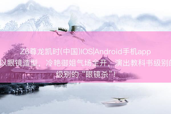 Z6尊龙凯时(中国)IOS|Android手机app下载 彭小苒以眼镜造型，冷艳御姐气场全开，演出教科书级别的 “眼镜杀”！