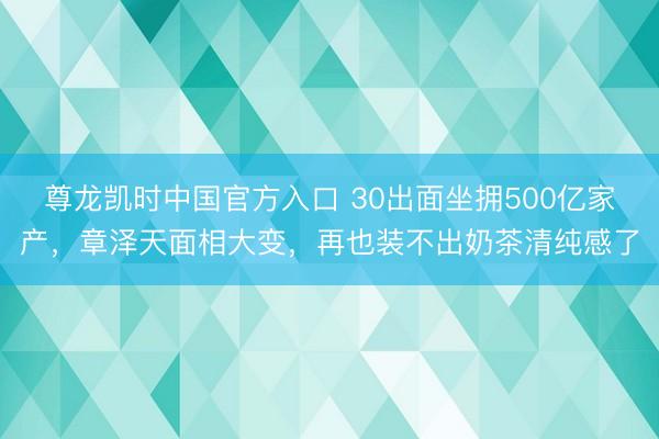 尊龙凯时中国官方入口 30出面坐拥500亿家产，章泽天面相大变，再也装不出奶茶清纯感了