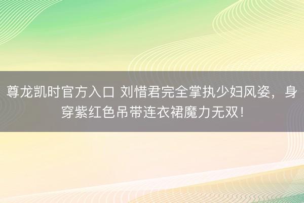 尊龙凯时官方入口 刘惜君完全掌执少妇风姿，身穿紫红色吊带连衣裙魔力无双！