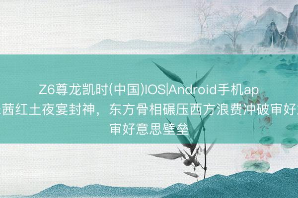 Z6尊龙凯时(中国)IOS|Android手机app下载 宋茜红土夜宴封神，东方骨相碾压西方浪费冲破审好意思壁垒