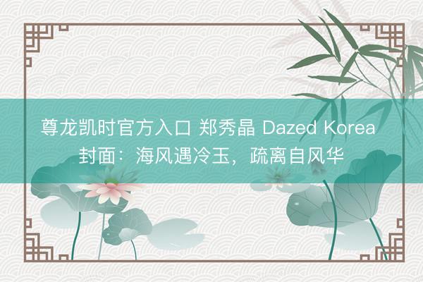 尊龙凯时官方入口 郑秀晶 Dazed Korea 封面：海风遇冷玉，疏离自风华