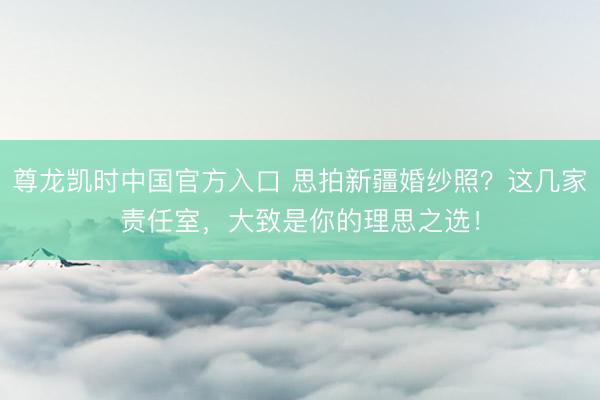尊龙凯时中国官方入口 思拍新疆婚纱照？这几家责任室，大致是你的理思之选！