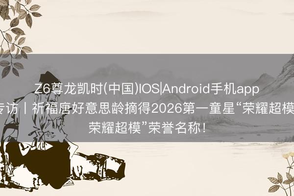 Z6尊龙凯时(中国)IOS|Android手机app下载 超模专访丨祈福唐好意思龄摘得2026第一童星“荣耀超模”荣誉名称！