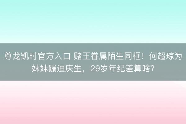 尊龙凯时官方入口 赌王眷属陌生同框！何超琼为妹妹蹦迪庆生，29岁年纪差算啥？