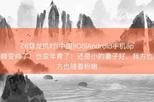 Z6尊龙凯时(中国)IOS|Android手机app下载 汪峰变帅了！也变年青了！还是小的妻子好，我方也随着粉嫩