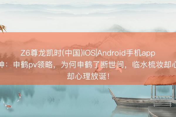 Z6尊龙凯时(中国)IOS|Android手机app下载 原神：申鹤pv领略，为何申鹤了断世间，临水梳妆却心理放诞！