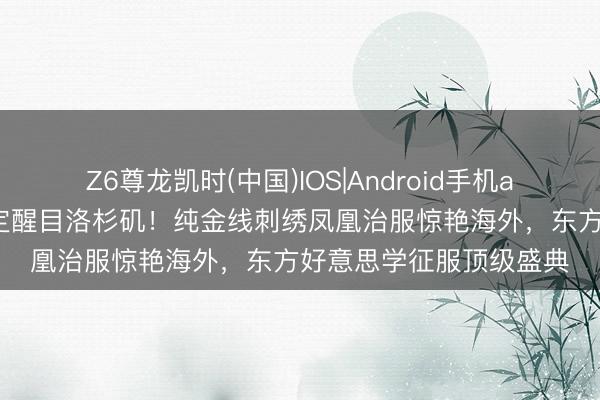 Z6尊龙凯时(中国)IOS|Android手机app下载 虞书欣非遗高定醒目洛杉矶！纯金线刺绣凤凰治服惊艳海外，东方好意思学征服顶级盛典