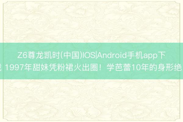 Z6尊龙凯时(中国)IOS|Android手机app下载 1997年甜妹凭粉裙火出圈！学芭蕾10年的身形绝了