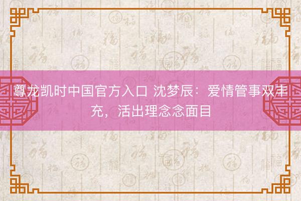 尊龙凯时中国官方入口 沈梦辰：爱情管事双丰充，活出理念念面目