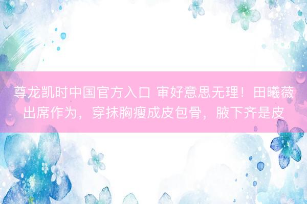 尊龙凯时中国官方入口 审好意思无理！田曦薇出席作为，穿抹胸瘦成皮包骨，腋下齐是皮