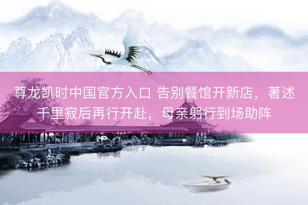 尊龙凯时中国官方入口 告别餐馆开新店，著述千里寂后再行开赴，母亲躬行到场助阵