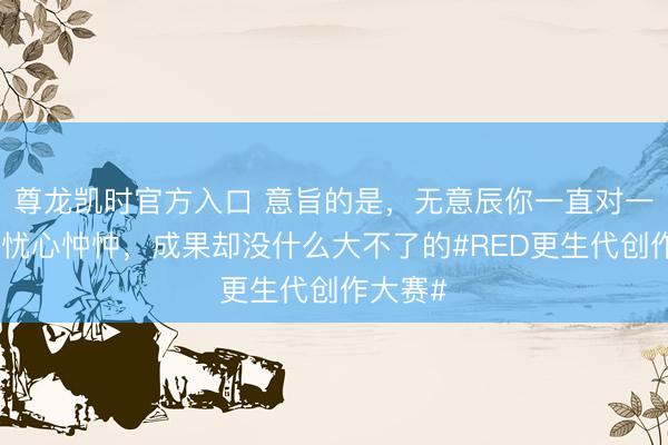 尊龙凯时官方入口 意旨的是，无意辰你一直对一些事情忧心忡忡，成果却没什么大不了的#RED更生代创作大赛#