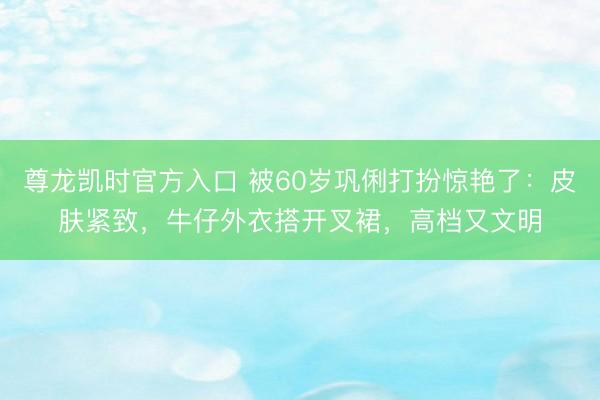 尊龙凯时官方入口 被60岁巩俐打扮惊艳了：皮肤紧致，牛仔外衣搭开叉裙，高档又文明