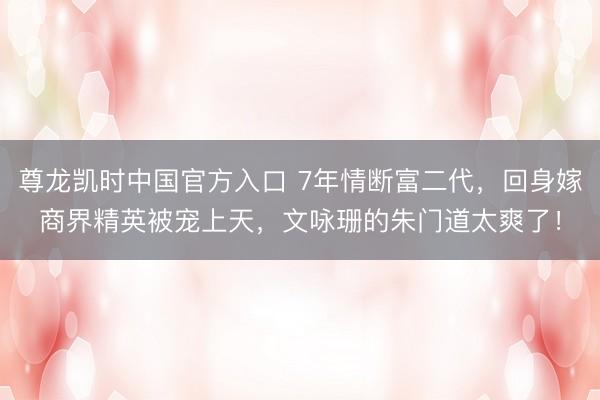 尊龙凯时中国官方入口 7年情断富二代，回身嫁商界精英被宠上天，文咏珊的朱门道太爽了！