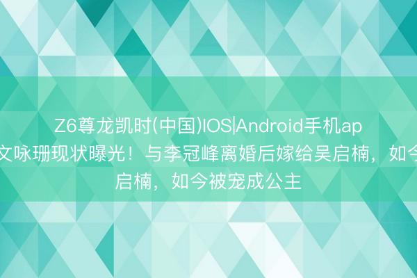 Z6尊龙凯时(中国)IOS|Android手机app下载 37岁文咏珊现状曝光！与李冠峰离婚后嫁给吴启楠，如今被宠成公主
