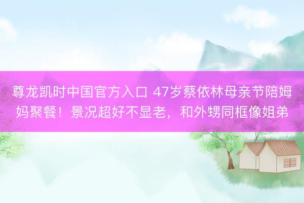 尊龙凯时中国官方入口 47岁蔡依林母亲节陪姆妈聚餐！景况超好不显老，和外甥同框像姐弟
