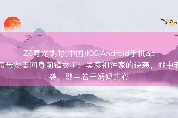 Z6尊龙凯时(中国)IOS|Android手机app下载 13年良母贤妻回身前锋女王！吴彦祖浑家的逆袭，戳中若干姆妈的心
