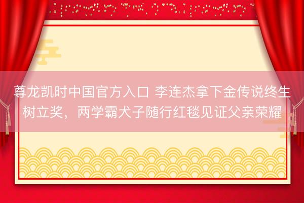 尊龙凯时中国官方入口 李连杰拿下金传说终生树立奖，两学霸犬子随行红毯见证父亲荣耀