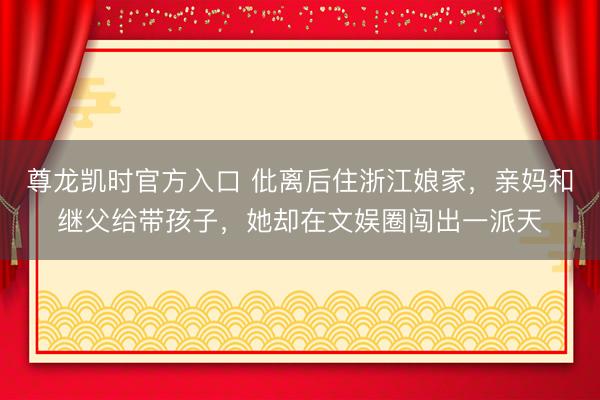 尊龙凯时官方入口 仳离后住浙江娘家，亲妈和继父给带孩子，她却在文娱圈闯出一派天