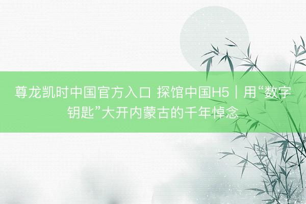 尊龙凯时中国官方入口 探馆中国H5｜用“数字钥匙”大开内蒙古的千年悼念