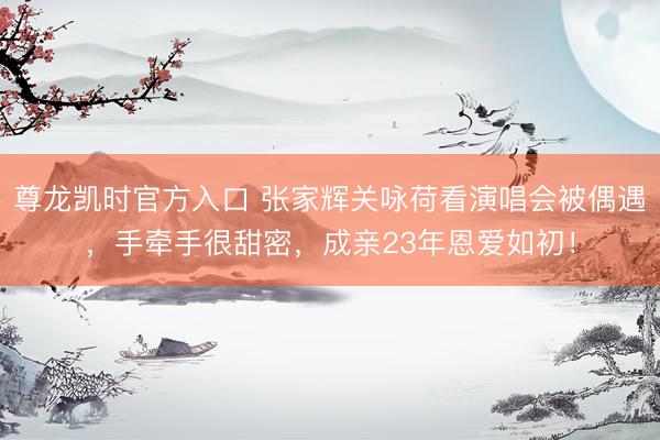 尊龙凯时官方入口 张家辉关咏荷看演唱会被偶遇，手牵手很甜密，成亲23年恩爱如初！