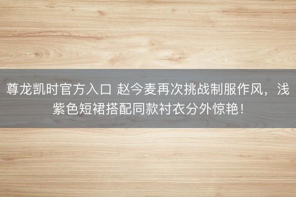 尊龙凯时官方入口 赵今麦再次挑战制服作风，浅紫色短裙搭配同款衬衣分外惊艳！