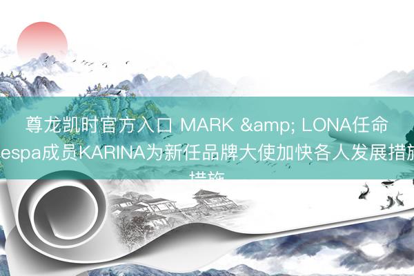 尊龙凯时官方入口 MARK & LONA任命aespa成员KARINA为新任品牌大使加快各人发展措施