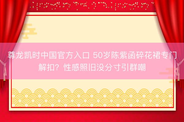 尊龙凯时中国官方入口 50岁陈紫函碎花裙专门解扣？性感照旧没分寸引群嘲