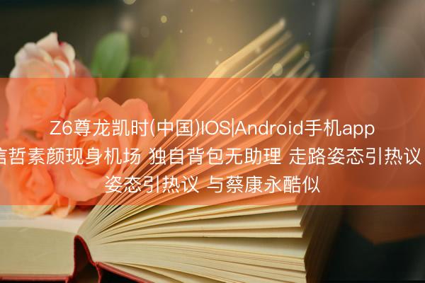 Z6尊龙凯时(中国)IOS|Android手机app下载 56岁张信哲素颜现身机场 独自背包无助理 走路姿态引热议 与蔡康永酷似