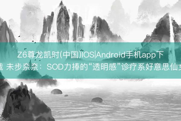 Z6尊龙凯时(中国)IOS|Android手机app下载 未步奈奈：SOD力捧的“透明感”诊疗系好意思仙女