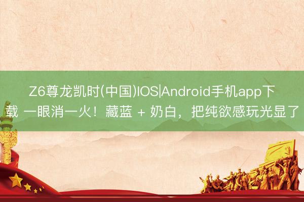 Z6尊龙凯时(中国)IOS|Android手机app下载 一眼消一火！藏蓝 + 奶白，把纯欲感玩光显了