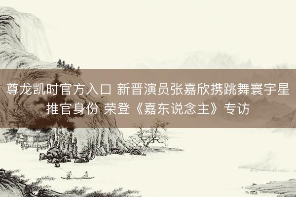 尊龙凯时官方入口 新晋演员张嘉欣携跳舞寰宇星推官身份 荣登《嘉东说念主》专访