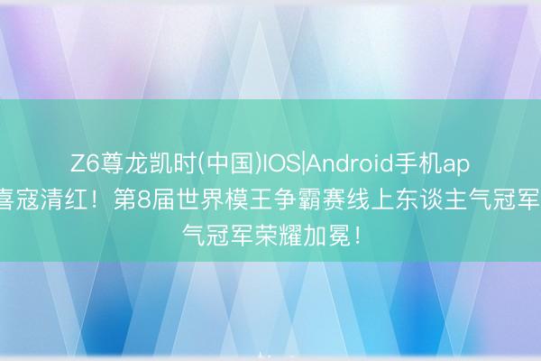 Z6尊龙凯时(中国)IOS|Android手机app下载 恭喜寇清红！第8届世界模王争霸赛线上东谈主气冠军荣耀加冕！